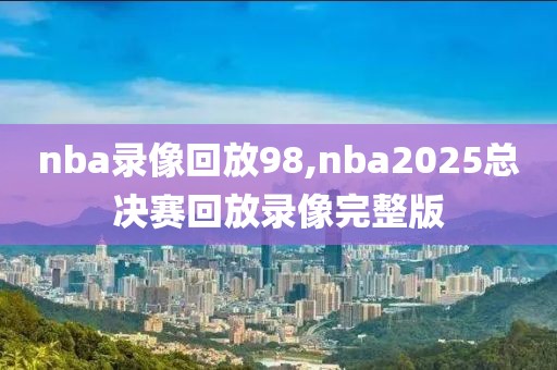 nba录像回放98,nba2025总决赛回放录像完整版