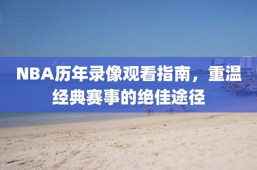 NBA历年录像观看指南,重温经典赛事的绝佳途径