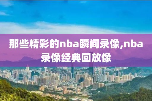 那些精彩的nba瞬间录像,nba录像经典回放像