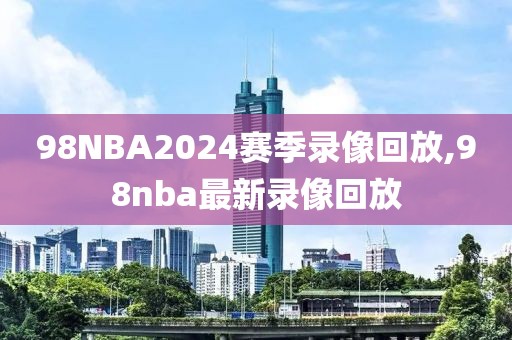 98NBA2024赛季录像回放,98nba最新录像回放