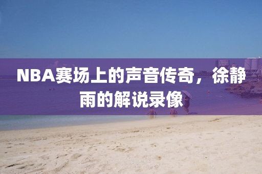 NBA赛场上的声音传奇，徐静雨的解说录像