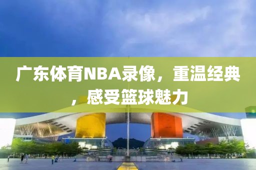 广东体育NBA录像，重温经典，感受篮球魅力