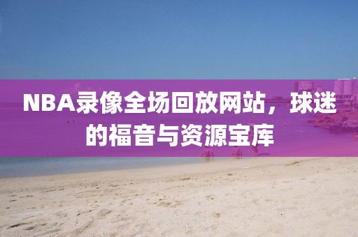 NBA录像全场回放网站，球迷的福音与资源宝库