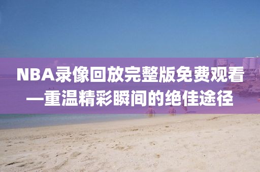 NBA录像回放完整版免费观看—重温精彩瞬间的绝佳途径
