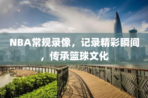 NBA常规录像，记录精彩瞬间，传承篮球文化