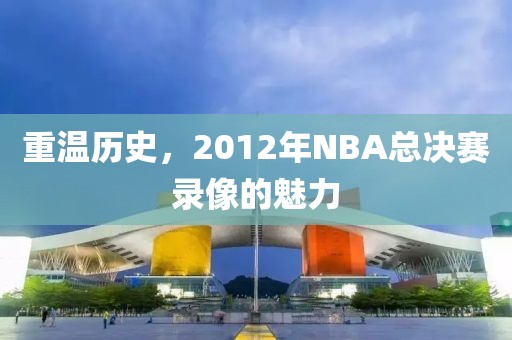 重温历史，2012年NBA总决赛录像的魅力