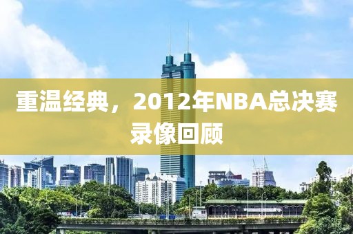 重温经典,2012年NBA总决赛录像回顾