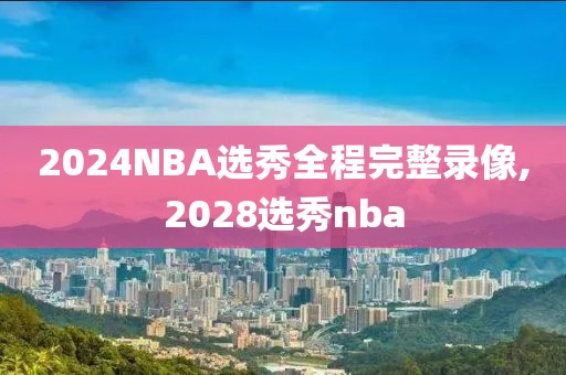 2024NBA选秀全程完整录像,2028选秀nba