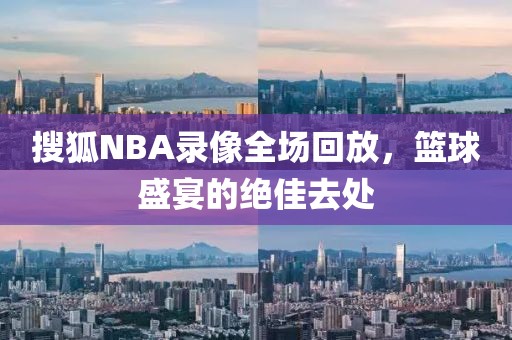 搜狐NBA录像全场回放，篮球盛宴的绝佳去处