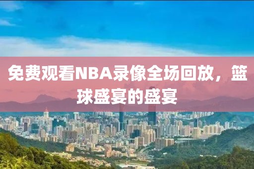 免费观看NBA录像全场回放，篮球盛宴的盛宴