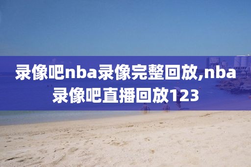 录像吧nba录像完整回放,nba录像吧直播回放123