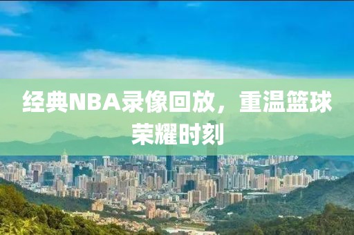 经典NBA录像回放，重温篮球荣耀时刻