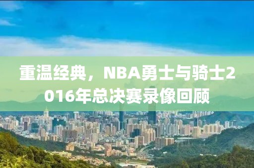 重温经典,NBA勇士与骑士2016年总决赛录像回顾