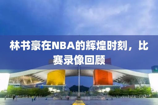 林书豪在NBA的辉煌时刻，比赛录像回顾