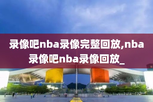 录像吧nba录像完整回放,nba录像吧nba录像回放_