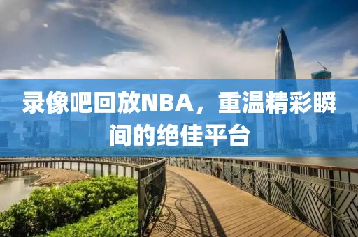 录像吧回放NBA,重温精彩瞬间的绝佳平台