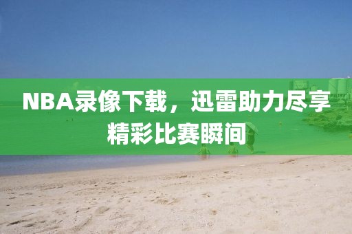NBA录像下载，迅雷助力尽享精彩比赛瞬间