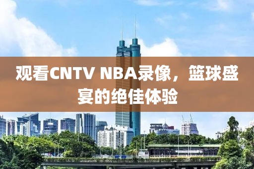观看CNTV NBA录像,篮球盛宴的绝佳体验