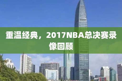 重温经典,2017NBA总决赛录像回顾