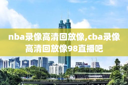 nba录像高清回放像,cba录像高清回放像98直播吧