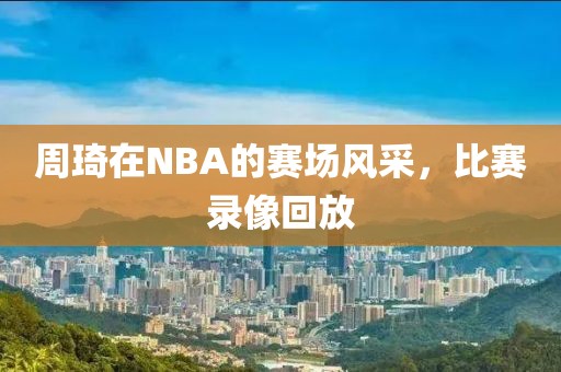 周琦在NBA的赛场风采,比赛录像回放