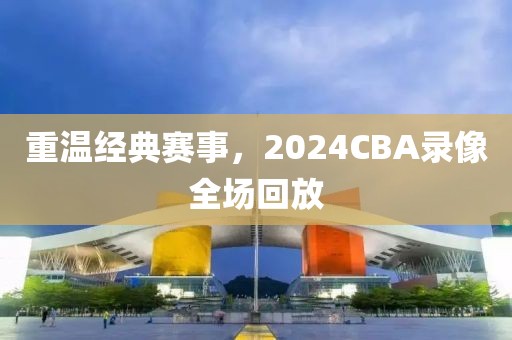 重温经典赛事，2024CBA录像全场回放