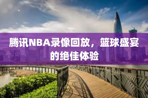 腾讯NBA录像回放，篮球盛宴的绝佳体验