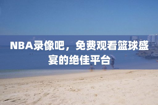 NBA录像吧,免费观看篮球盛宴的绝佳平台