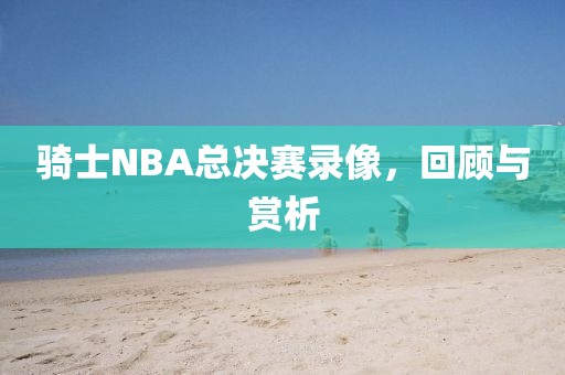 骑士NBA总决赛录像，回顾与赏析
