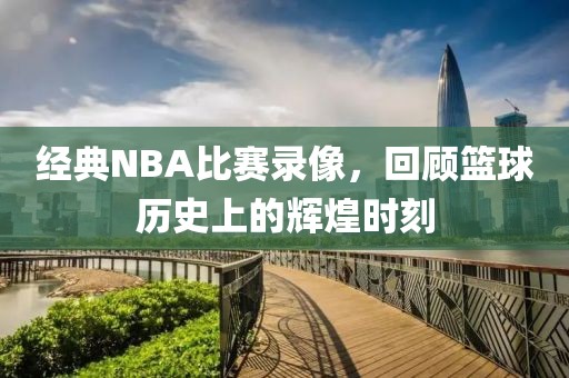 经典NBA比赛录像，回顾篮球历史上的辉煌时刻