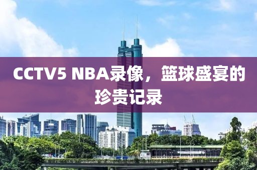 CCTV5 NBA录像,篮球盛宴的珍贵记录