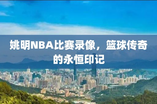 姚明NBA比赛录像,篮球传奇的永恒印记