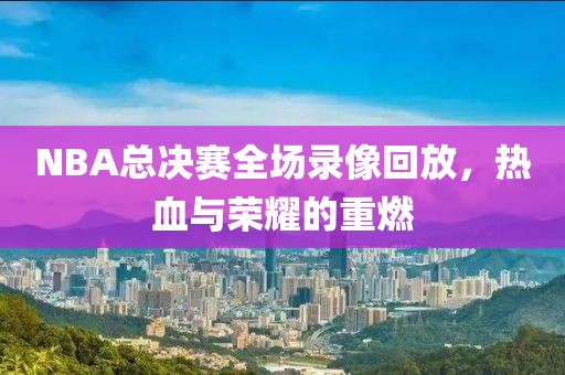 NBA总决赛全场录像回放，热血与荣耀的重燃