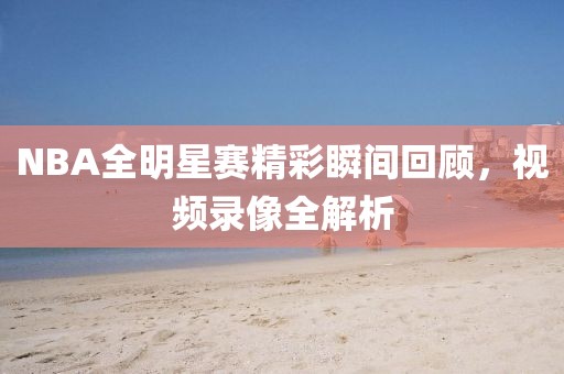 NBA全明星赛精彩瞬间回顾，视频录像全解析