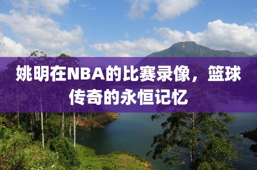 姚明在NBA的比赛录像，篮球传奇的永恒记忆