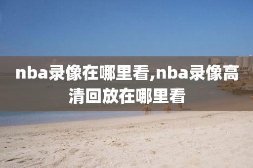 nba录像在哪里看,nba录像高清回放在哪里看