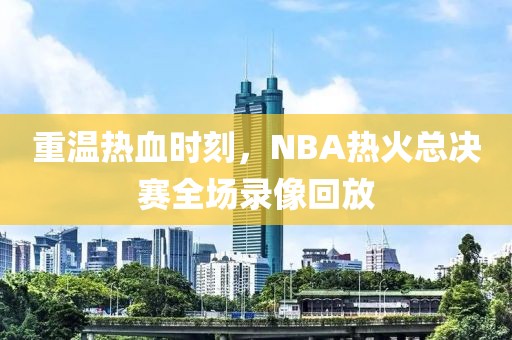 重温热血时刻,NBA热火总决赛全场录像回放
