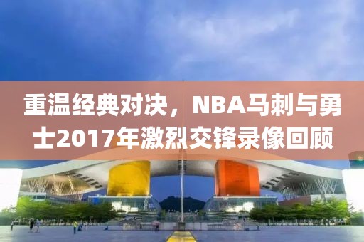 重温经典对决,NBA马刺与勇士2017年激烈交锋录像回顾