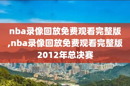 nba录像回放免费观看完整版,nba录像回放免费观看完整版2012年总决赛