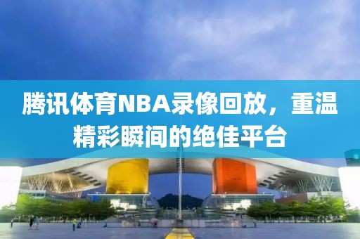 腾讯体育NBA录像回放，重温精彩瞬间的绝佳平台