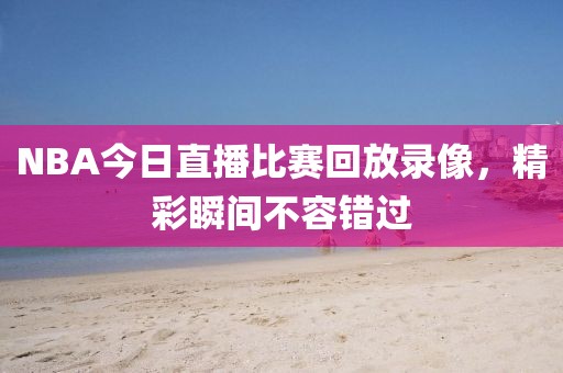 NBA今日直播比赛回放录像,精彩瞬间不容错过