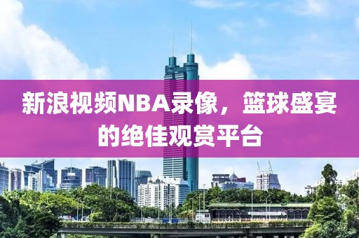 新浪视频NBA录像，篮球盛宴的绝佳观赏平台