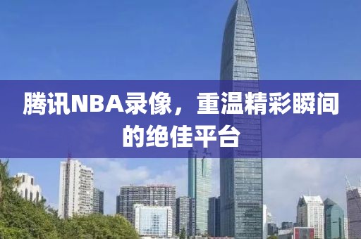 腾讯NBA录像，重温精彩瞬间的绝佳平台