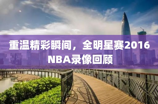 重温精彩瞬间，全明星赛2016 NBA录像回顾