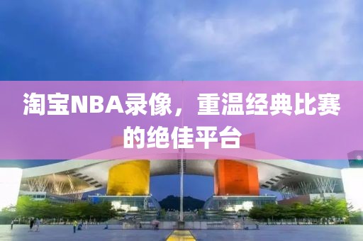 淘宝NBA录像，重温经典比赛的绝佳平台