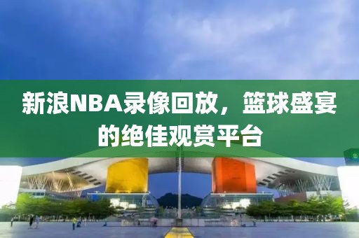 新浪NBA录像回放，篮球盛宴的绝佳观赏平台