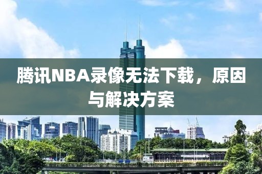 腾讯NBA录像无法下载，原因与解决方案