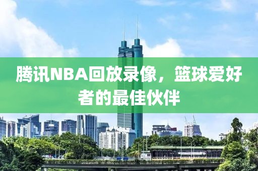 腾讯NBA回放录像，篮球爱好者的最佳伙伴