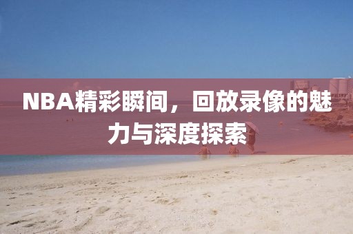 NBA精彩瞬间,回放录像的魅力与深度探索