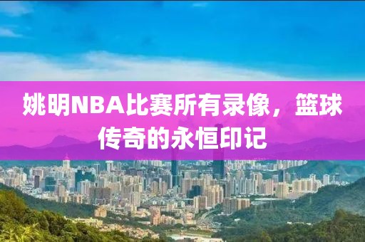 姚明NBA比赛所有录像,篮球传奇的永恒印记